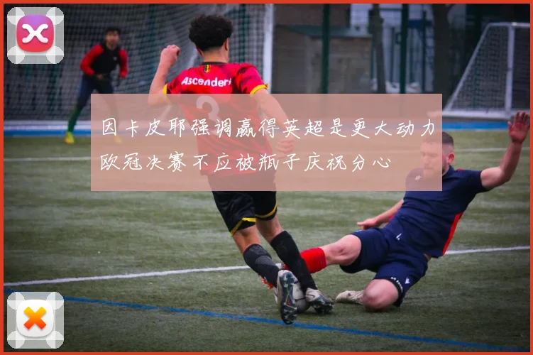 因卡皮耶强调赢得英超是更大动力欧冠决赛不应被瓶子庆祝分心