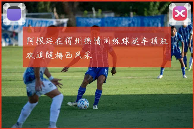 阿根廷在得州热情训练球迷车顶狂欢追随梅西风采