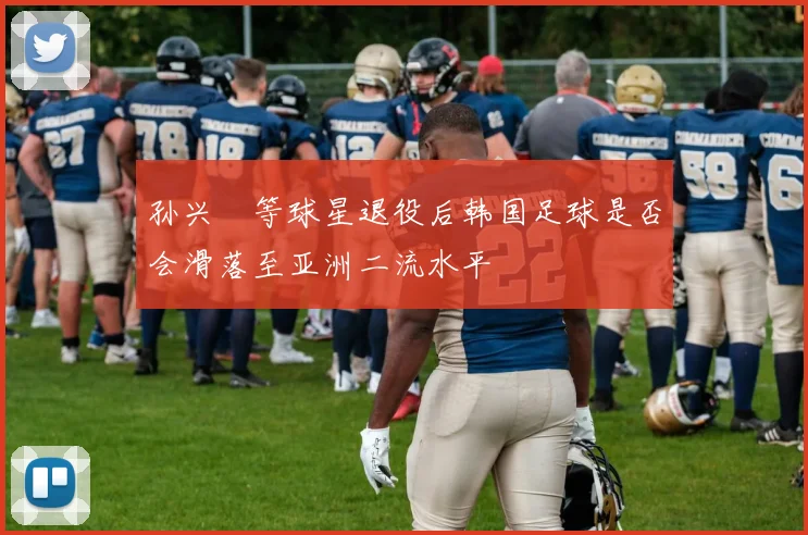 孙兴慜等球星退役后韩国足球是否会滑落至亚洲二流水平