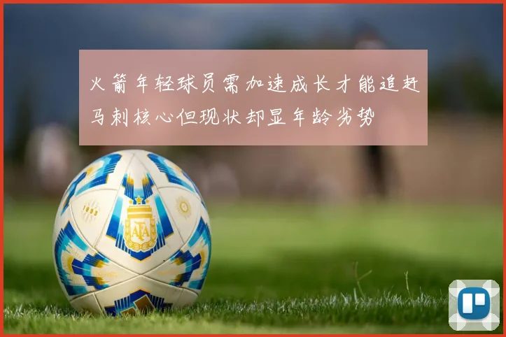 火箭年轻球员需加速成长才能追赶马刺核心但现状却显年龄劣势