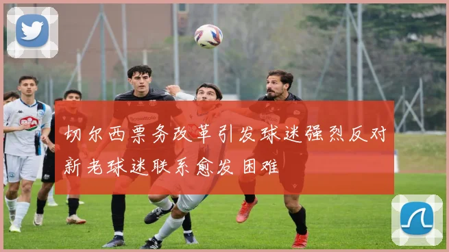 切尔西票务改革引发球迷强烈反对新老球迷联系愈发困难