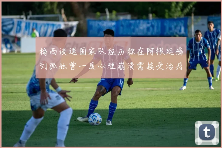 梅西谈退国家队经历称在阿根廷感到孤独曾一度心理崩溃需接受治疗