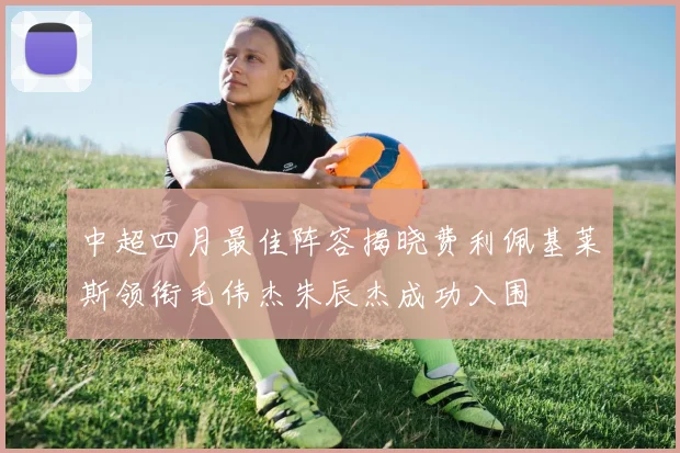 中超四月最佳阵容揭晓费利佩基莱斯领衔毛伟杰朱辰杰成功入围