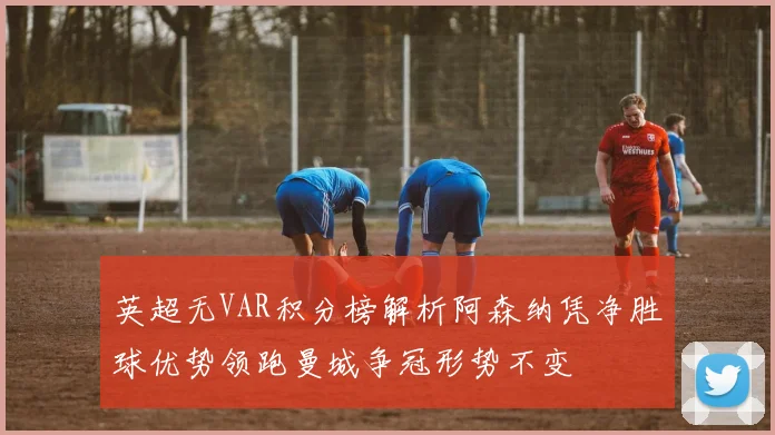 英超无VAR积分榜解析阿森纳凭净胜球优势领跑曼城争冠形势不变