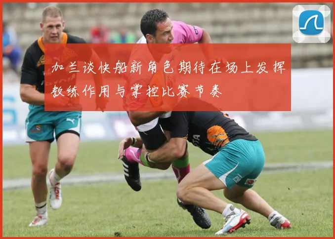 加兰谈快船新角色期待在场上发挥教练作用与掌控比赛节奏