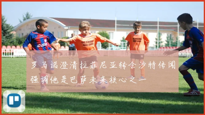 罗马诺澄清拉菲尼亚转会沙特传闻强调他是巴萨未来核心之一