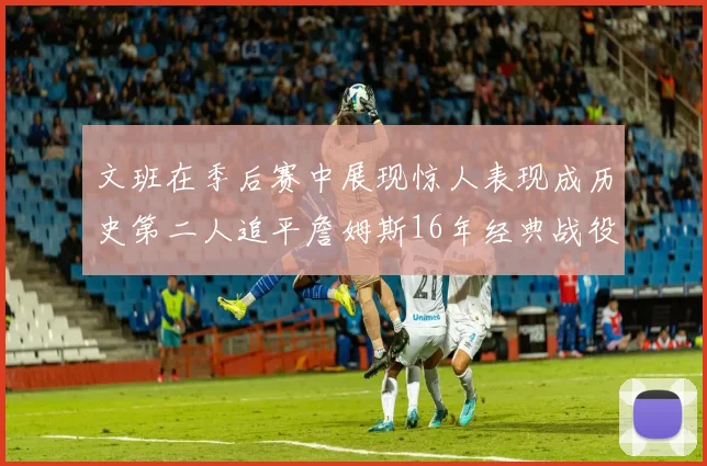 文班在季后赛中展现惊人表现成历史第二人追平詹姆斯16年经典战役记录